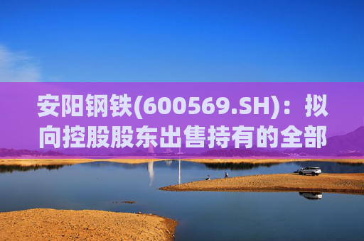 安阳钢铁(600569.SH):拟向控股股东出售持有的全部永通公司和豫河公司股权 第1张 安阳钢铁(600569.SH):拟向控股股东出售持有的全部永通公司和豫河公司股权 第1张