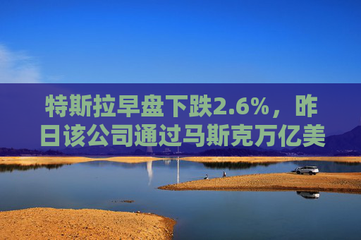 特斯拉早盘下跌2.6%,昨日该公司通过马斯克万亿美元薪酬方案