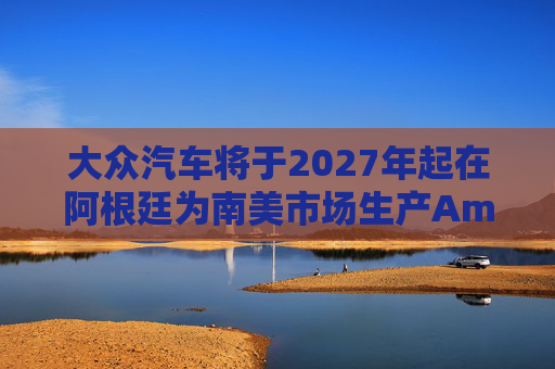 大众汽车将于2027年起在阿根廷为南美市场生产Amarok皮卡