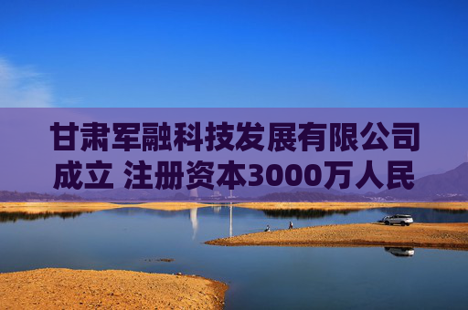 甘肃军融科技发展有限公司成立 注册资本3000万人民币