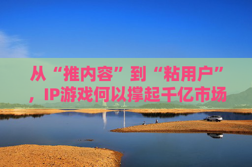 从“推内容”到“粘用户”,IP游戏何以撑起千亿市场?
