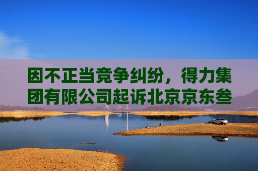因不正当竞争纠纷,得力集团有限公司起诉北京京东叁佰陆拾度电子商务有限公司等