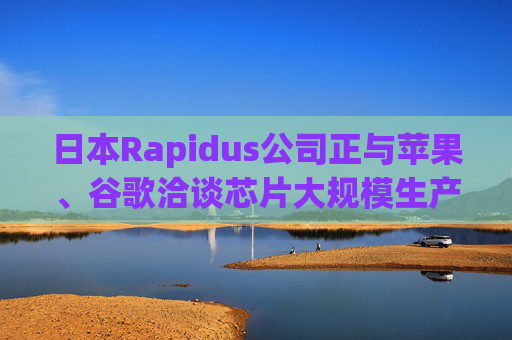 日本Rapidus公司正与苹果、谷歌洽谈芯片大规模生产事宜