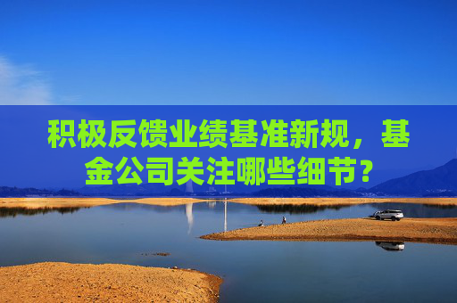 积极反馈业绩基准新规，基金公司关注哪些细节？