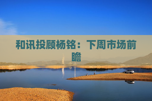 和讯投顾杨铭:下周市场前瞻