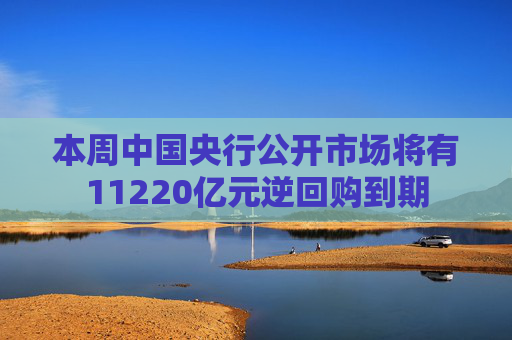 本周中国央行公开市场将有11220亿元逆回购到期