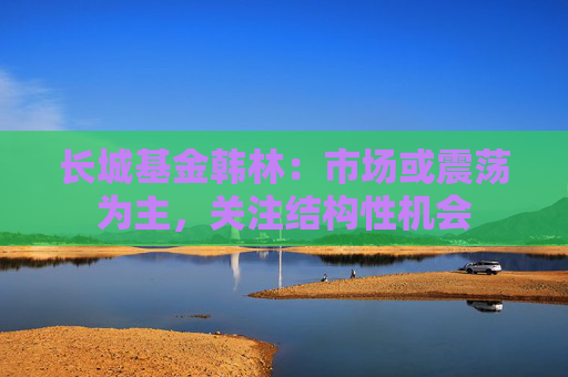 长城基金韩林:市场或震荡为主,关注结构性机会