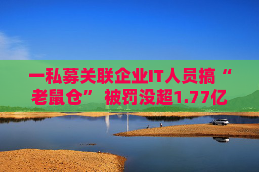一私募关联企业IT人员搞“老鼠仓” 被罚没超1.77亿元+5年禁入市场
