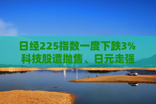 日经225指数一度下跌3% 科技股遭抛售、日元走强