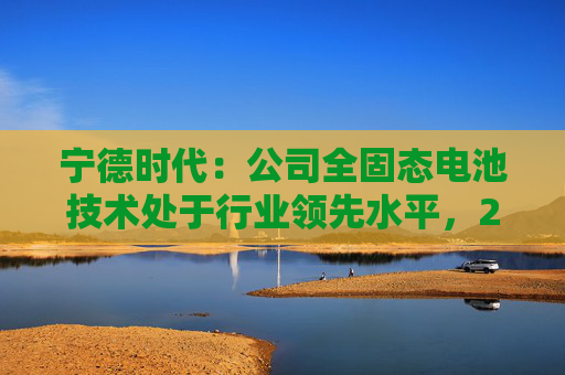 宁德时代:公司全固态电池技术处于行业领先水平,2027年有望实现小批量生产