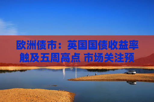 欧洲债市：英国国债收益率触及五周高点 市场关注预算案发布  第1张