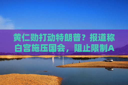 黄仁勋打动特朗普?报道称白宫施压国会,阻止限制AI芯片出口法案