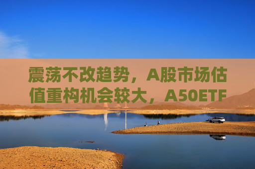 震荡不改趋势，A股市场估值重构机会较大，A50ETF华宝（159596）放量上涨