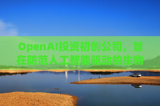 OpenAI投资初创公司，旨在防范人工智能驱动的生物武器