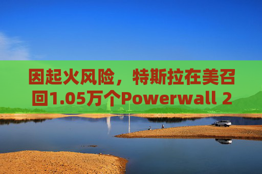 因起火风险,特斯拉在美召回1.05万个Powerwall 2电池