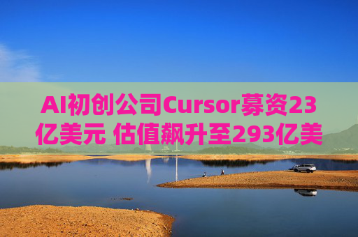 AI初创公司Cursor募资23亿美元 估值飙升至293亿美元