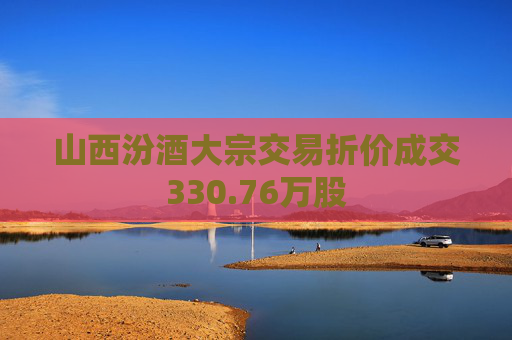 山西汾酒大宗交易折价成交330.76万股