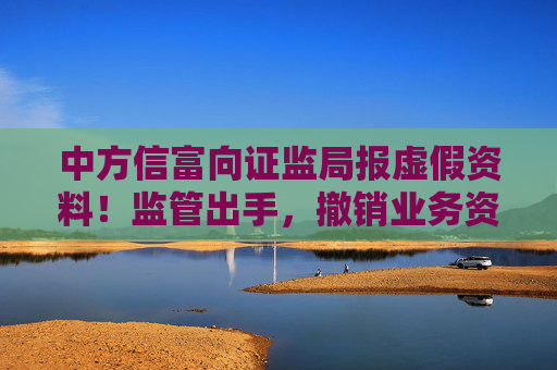 中方信富向证监局报虚假资料！监管出手，撤销业务资格！