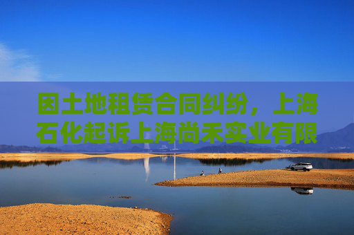 因土地租赁合同纠纷,上海石化起诉上海尚禾实业有限公司