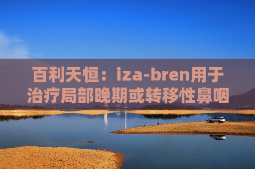 百利天恒：iza-bren用于治疗局部晚期或转移性鼻咽癌的药品上市申请获受理