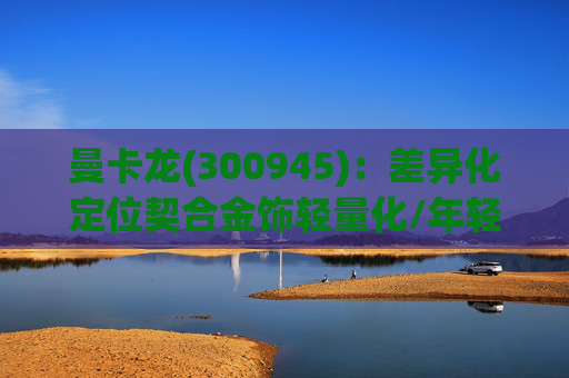 曼卡龙(300945):差异化定位契合金饰轻量化/年轻化趋势 业绩持续高增长