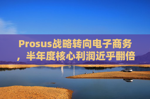 Prosus战略转向电子商务，半年度核心利润近乎翻倍