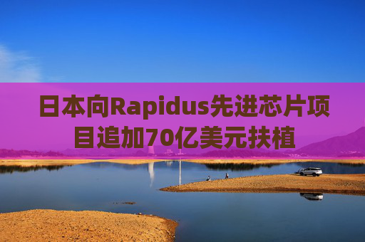 日本向Rapidus先进芯片项目追加70亿美元扶植