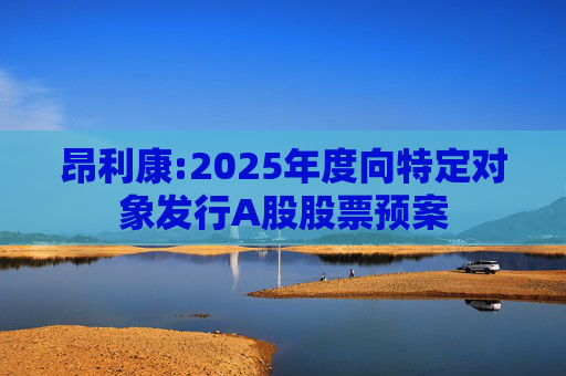 昂利康:2025年度向特定对象发行A股股票预案