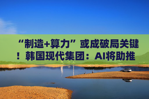 “制造+算力”或成破局关键!韩国现代集团:AI将助推美国造船业复兴