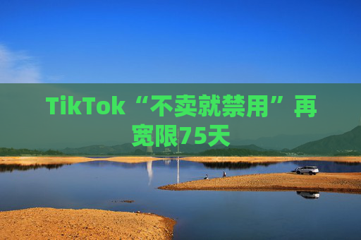 TikTok“不卖就禁用”再宽限75天