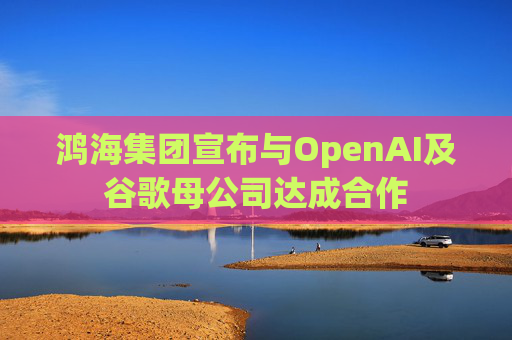 鸿海集团宣布与OpenAI及谷歌母公司达成合作