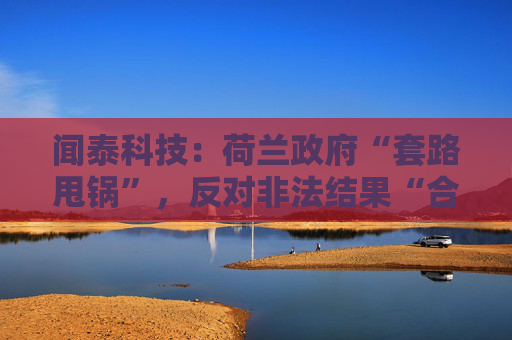 闻泰科技:荷兰政府“套路甩锅”,反对非法结果“合法化”