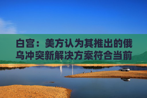 白宫：美方认为其推出的俄乌冲突新解决方案符合当前情况  第1张