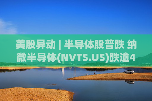 美股异动 | 半导体股普跌 纳微半导体(NVTS.US)跌逾4%