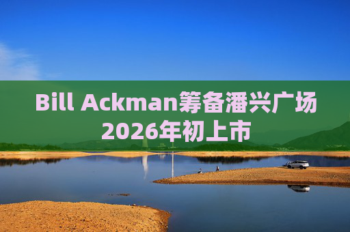 Bill Ackman筹备潘兴广场2026年初上市