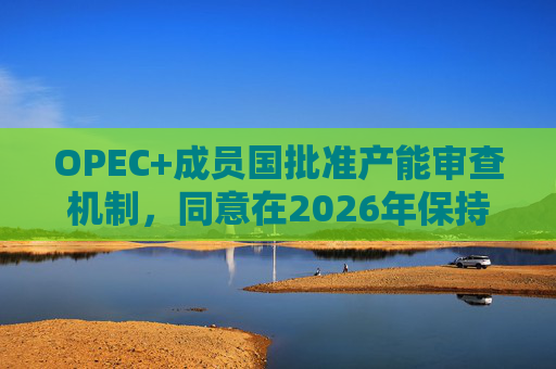 OPEC+成员国批准产能审查机制,同意在2026年保持集团整体石油产量不变