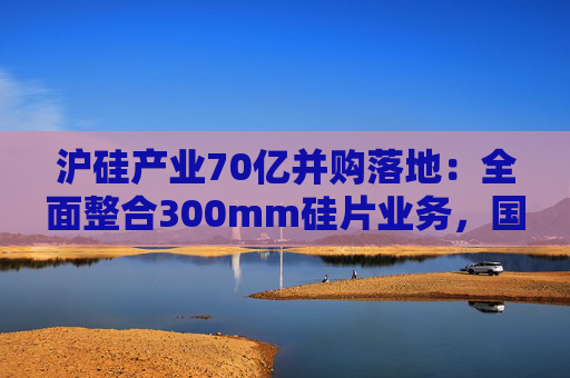 沪硅产业70亿并购落地：全面整合300mm硅片业务，国产替补加速突围
