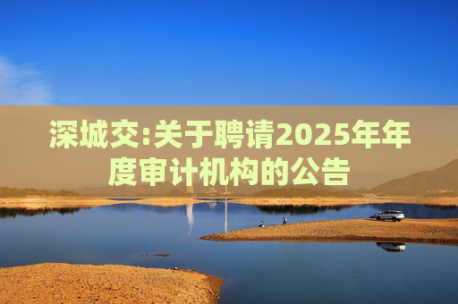 深城交:关于聘请2025年年度审计机构的公告