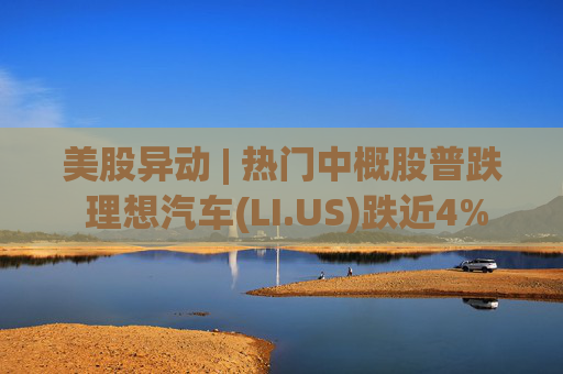 美股异动 | 热门中概股普跌 理想汽车(LI.US)跌近4%  第1张