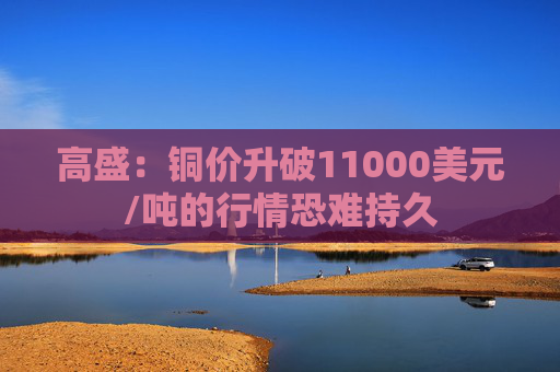 高盛:铜价升破11000美元/吨的行情恐难持久
