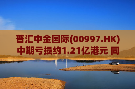 普汇中金国际(00997.HK)中期亏损约1.21亿港元 同比下降约47.62%