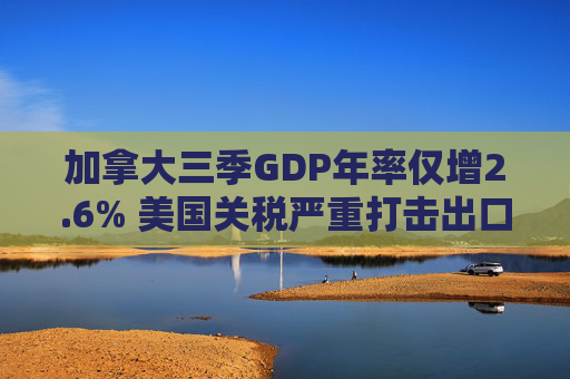 加拿大三季GDP年率仅增2.6% 美国关税严重打击出口 企业和消费者信心受挫