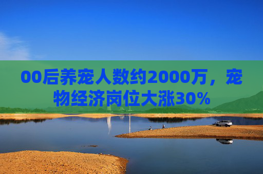 00后养宠人数约2000万，宠物经济岗位大涨30%