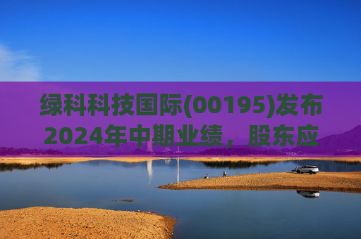 绿科科技国际(00195)发布2024年中期业绩,股东应占溢利1582.3万港元,同比下降22.1%