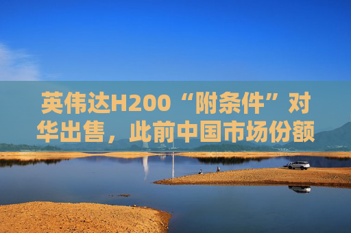 英伟达H200“附条件”对华出售，此前中国市场份额清零