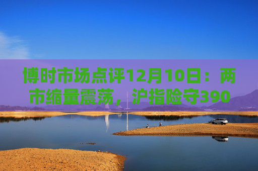 博时市场点评12月10日：两市缩量震荡，沪指险守3900点