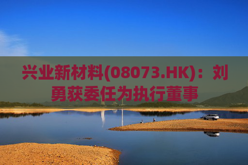 兴业新材料(08073.HK)：刘勇获委任为执行董事