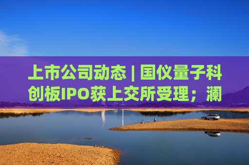 上市公司动态 | 国仪量子科创板IPO获上交所受理;澜起科技H股上市获证监会备案;宁德时代拟注册发行100亿债券