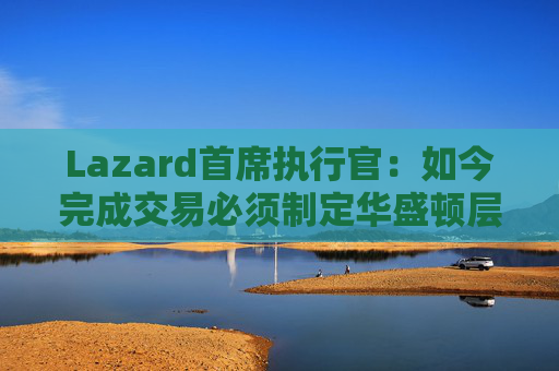 Lazard首席执行官：如今完成交易必须制定华盛顿层面的策略