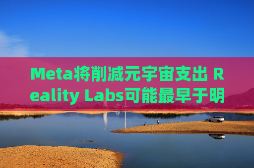 Meta将削减元宇宙支出 Reality Labs可能最早于明年1月裁员